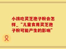 小孩吃灵芝孢子粉会怎样_“儿童食用灵芝孢子粉可能产生的影响”