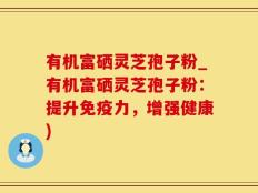 有机富硒灵芝孢子粉_有机富硒灵芝孢子粉：提升免疫力，增强健康)