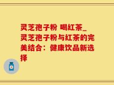 灵芝孢子粉 喝红茶_灵芝孢子粉与红茶的完美结合：健康饮品新选择