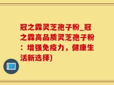 冠之霖灵芝孢子粉_冠之霖高品质灵芝孢子粉：增强免疫力，健康生活新选择)