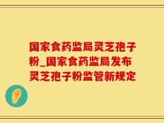 国家食药监局灵芝孢子粉_国家食药监局发布灵芝孢子粉监管新规定