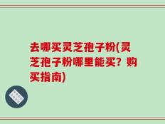 去哪买灵芝孢子粉(灵芝孢子粉哪里能买？购买指南)