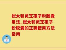 张太和灵芝孢子粉胶囊用法_张太和灵芝孢子粉胶囊的正确使用方法指南