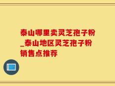 泰山哪里卖灵芝孢子粉_泰山地区灵芝孢子粉销售点推荐