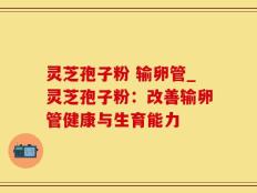 灵芝孢子粉 输卵管_灵芝孢子粉：改善输卵管健康与生育能力