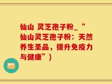 仙山 灵芝孢子粉_“仙山灵芝孢子粉：天然养生圣品，提升免疫力与健康”)