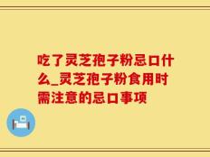吃了灵芝孢子粉忌口什么_灵芝孢子粉食用时需注意的忌口事项