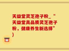 天益堂灵芝孢子粉_“天益堂高品质灵芝孢子粉，健康养生新选择”)