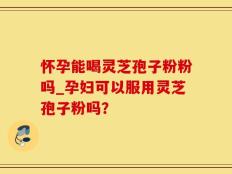 怀孕能喝灵芝孢子粉粉吗_孕妇可以服用灵芝孢子粉吗？