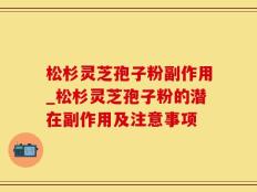 松杉灵芝孢子粉副作用_松杉灵芝孢子粉的潜在副作用及注意事项