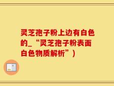 灵芝孢子粉上边有白色的_“灵芝孢子粉表面白色物质解析”)