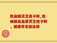 乾昶顺灵芝孢子粉_乾昶顺高品质灵芝孢子粉，健康养生新选择