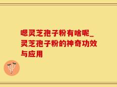 嗯灵芝孢子粉有啥呢_灵芝孢子粉的神奇功效与应用