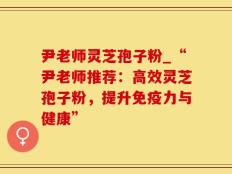 尹老师灵芝孢子粉_“尹老师推荐：高效灵芝孢子粉，提升免疫力与健康”