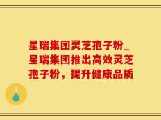 星瑞集团灵芝孢子粉_星瑞集团推出高效灵芝孢子粉，提升健康品质
