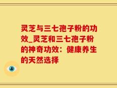 灵芝与三七孢子粉的功效_灵芝和三七孢子粉的神奇功效：健康养生的天然选择