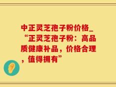 中正灵芝孢子粉价格_“正灵芝孢子粉：高品质健康补品，价格合理，值得拥有”