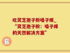 吃灵芝孢子粉嗓子痒_“灵芝孢子粉：嗓子痒的天然解决方案”