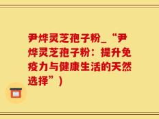 尹烨灵芝孢子粉_“尹烨灵芝孢子粉：提升免疫力与健康生活的天然选择”)
