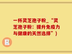 一杯灵芝孢子粉_“灵芝孢子粉：提升免疫力与健康的天然选择”)