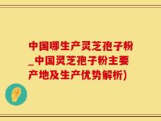 中国哪生产灵芝孢子粉_中国灵芝孢子粉主要产地及生产优势解析)