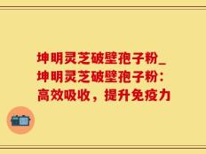 坤明灵芝破壁孢子粉_坤明灵芝破壁孢子粉：高效吸收，提升免疫力