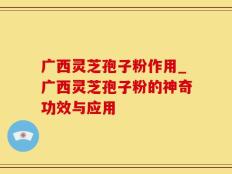 广西灵芝孢子粉作用_广西灵芝孢子粉的神奇功效与应用