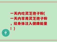 一天内吃灵芝孢子粉(一天内享用灵芝孢子粉，给身体注入健康能量！)
