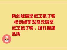 杨剑峰破壁灵芝孢子粉_杨剑峰研发高效破壁灵芝孢子粉，提升健康品质