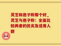 灵芝和孢子粉那个好_灵芝与孢子粉：全面比较两者的优劣及适用人群