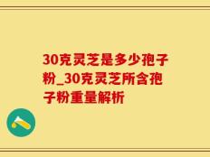 30克灵芝是多少孢子粉_30克灵芝所含孢子粉重量解析