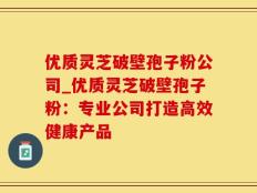 优质灵芝破壁孢子粉公司_优质灵芝破壁孢子粉：专业公司打造高效健康产品