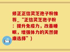 修正正信灵芝孢子粉推荐_“正信灵芝孢子粉：提升免疫力，改善睡眠，增强体力的天然健康选择”)