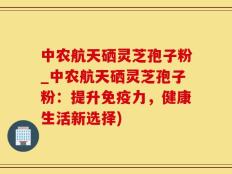 中农航天硒灵芝孢子粉_中农航天硒灵芝孢子粉：提升免疫力，健康生活新选择)