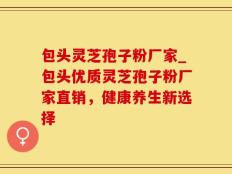 包头灵芝孢子粉厂家_包头优质灵芝孢子粉厂家直销，健康养生新选择
