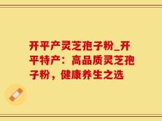 开平产灵芝孢子粉_开平特产：高品质灵芝孢子粉，健康养生之选