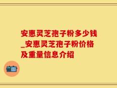 安惠灵芝孢子粉多少钱_安惠灵芝孢子粉价格及重量信息介绍