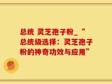 总统 灵芝孢子粉_“总统级选择：灵芝孢子粉的神奇功效与应用”