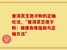普洱灵芝孢子粉的正确吃法_“普洱灵芝孢子粉：健康食用指南与正确方法”