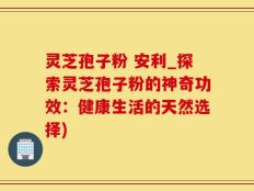 灵芝孢子粉 安利_探索灵芝孢子粉的神奇功效：健康生活的天然选择)