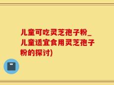 儿童可吃灵芝孢子粉_儿童适宜食用灵芝孢子粉的探讨)