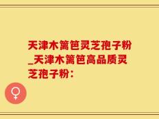 天津木篱笆灵芝孢子粉_天津木篱笆高品质灵芝孢子粉：