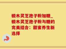 椴木灵芝孢子粉加糖_椴木灵芝孢子粉与糖的完美结合：甜蜜养生新选择
