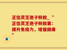 正信灵芝孢子粉胶_“正信灵芝孢子粉胶囊：提升免疫力，增强健康”
