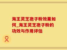 海王灵芝孢子粉效果如何_海王灵芝孢子粉的功效与作用评估