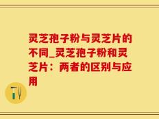 灵芝孢子粉与灵芝片的不同_灵芝孢子粉和灵芝片：两者的区别与应用