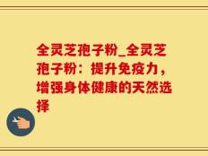 全灵芝孢子粉_全灵芝孢子粉：提升免疫力，增强身体健康的天然选择