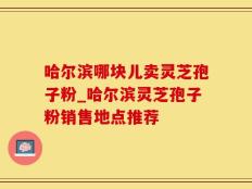 哈尔滨哪块儿卖灵芝孢子粉_哈尔滨灵芝孢子粉销售地点推荐