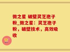 微之星 破璧灵芝孢子粉_微之星：灵芝孢子粉，破壁技术，高效吸收