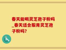 春天能喝灵芝孢子粉吗_春天适合服用灵芝孢子粉吗？